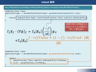 138
mixed 条件
template<class Type>
tmp<Field<Type> > mixedFvPatchField<Type>::gradientInternalCoeffs() const
{
return -Type(pTraits<Type>::one)*valueFraction_*this->patch().deltaCoeffs();
}
template<class Type>
tmp<Field<Type> > mixedFvPatchField<Type>::gradientBoundaryCoeffs() const
{
return
valueFraction_*this->patch().deltaCoeffs()*refValue_
+ (1.0 - valueFraction_)*refGrad_;
}
src/finiteVolume/fields/fvPatchFields/basic/mixed/mixedFvPatchField.C
Γ𝑓 𝑺 𝑓 ∙ 𝛻𝜙 𝑓 = Γ𝑏 𝑺 𝑏
−𝑓
𝒅
𝜙 𝑃
+Γ𝑏 𝑺 𝑏
𝑓 ∙ 𝑟𝑒𝑓𝑉𝑎𝑙𝑢𝑒 + 1 − 𝑓 ∙ 𝑟𝑒𝑓𝐺𝑟𝑎𝑑 ∙ 𝒅
𝒅
係数行列の対角成分と
右辺ベクトルの両方に
対して寄与あり
 