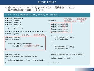 139
pTraits について
 前ページまでのコードでは，pTraits という関数を使うことで，
変数の型の違いを処理しています．
#include "IOstreams.H"
#include "pTraits.H"
#include "vector.H"
#include "tensor.H"
using namespace Foam;
// * * * * * * * * * * * * * * * * * * * * * //
// Main program:
template<class T>
void printTraits()
{
Info<< pTraits<T>::typeName
<< ": zero=" << pTraits<T>::zero
<< " one=" << pTraits<T>::one << endl;
}
template<class T>
void printTraits(const pTraits<T>& p)
{
Info<< p.typeName << " == " << p << endl;
}
テストコード｜applications/test/pTraits/Test-pTraits.C
int main()
{
printTraits<bool>();
printTraits<label>();
printTraits<scalar>();
printTraits<vector>();
printTraits<tensor>();
{
pTraits<bool> b(true);
printTraits(b);
}
{
pTraits<label> l(100);
printTraits(l);
}
printTraits(pTraits<scalar>(3.14159));
Info<< "End¥n" << endl;
return 0;
}
テンプレート関数の定義
テンプレート引数の型を
明示的に指定して実行
 