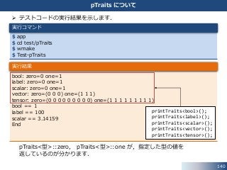 140
pTraits について
 テストコードの実行結果を示します．
pTraits<型>::zero， pTraits<型>::one が，指定した型の値を
返しているのが分かります．
$ app
$ cd test/pTraits
$ wmake
$ Test-pTraits
実行コマンド
bool: zero=0 one=1
label: zero=0 one=1
scalar: zero=0 one=1
vector: zero=(0 0 0) one=(1 1 1)
tensor: zero=(0 0 0 0 0 0 0 0 0) one=(1 1 1 1 1 1 1 1 1)
bool == 1
label == 100
scalar == 3.14159
End
実行結果
printTraits<bool>();
printTraits<label>();
printTraits<scalar>();
printTraits<vector>();
printTraits<tensor>();
 