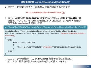 141
境界値の更新 correctBoundaryConditions()
 次のコードを実行すると，流速場 U の境界値が更新されます．
U.correctBoundaryConditions();
 まず，GeometricBoundaryField クラスのメンバ関数 evaluate() は，
境界をループして，それぞれの境界において使用されている境界条件の
クラスの evaluate を実行します．
 ここで，U の境界条件に，inletOutlet 条件を使用した場合に，
どのように境界値が計算されるのかを詳しく見ていきます．
template<class Type, template<class> class PatchField, class GeoMesh>
void Foam::GeometricField<Type, PatchField, GeoMesh>::GeometricBoundaryField::
evaluate()
{
(省略)
forAll(*this, patchi)
{
this->operator[](patchi).evaluate(Pstream::defaultCommsType);
}
(省略)
}
src/OpenFOAM/fields/GeometricFields/GeometricField/GeometricBoundaryField.C
 