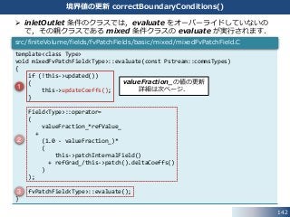 142
境界値の更新 correctBoundaryConditions()
 inletOutlet 条件のクラスでは，evaluate をオーバーライドしていないの
で，その親クラスである mixed 条件クラスの evaluate が実行されます．
template<class Type>
void mixedFvPatchField<Type>::evaluate(const Pstream::commsTypes)
{
if (!this->updated())
{
this->updateCoeffs();
}
Field<Type>::operator=
(
valueFraction_*refValue_
+
(1.0 - valueFraction_)*
(
this->patchInternalField()
+ refGrad_/this->patch().deltaCoeffs()
)
);
fvPatchField<Type>::evaluate();
}
src/finiteVolume/fields/fvPatchFields/basic/mixed/mixedFvPatchField.C
1
2
3
valueFraction_の値の更新
詳細は次ページ．
 