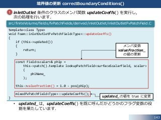 143
境界値の更新 correctBoundaryConditions()
 inletOutlet 条件のクラスのメンバ関数 updateCoeffs() を実行し，
次の処理を行います．
• updated_は，updateCoeffs() を既に呼んだかどうかのフラグ変数の役
割を果たしています．
template<class Type>
void Foam::inletOutletFvPatchField<Type>::updateCoeffs()
{
if (this->updated())
{
return;
}
const Field<scalar>& phip =
this->patch().template lookupPatchField<surfaceScalarField, scalar>
(
phiName_
);
this->valueFraction() = 1.0 - pos(phip);
mixedFvPatchField<Type>::updateCoeffs();
}
src/finiteVolume/fields/fvPatchFields/derived/inletOutlet/inletOutletFvPatchField.C
1
メンバ変数
valueFraction_
の値の更新
updated_の値を true に変更
 