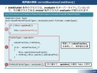  inletOutlet 条件のクラスでは，evaluate をオーバーライドしていないの
で，その親クラスである mixed 条件クラスの evaluate が実行されます．
template<class Type>
void mixedFvPatchField<Type>::evaluate(const Pstream::commsTypes)
{
if (!this->updated())
{
this->updateCoeffs();
}
Field<Type>::operator=
(
valueFraction_*refValue_
+
(1.0 - valueFraction_)*
(
this->patchInternalField()
+ refGrad_/this->patch().deltaCoeffs()
)
);
fvPatchField<Type>::evaluate();
}
src/finiteVolume/fields/fvPatchFields/basic/mixed/mixedFvPatchField.C
144
境界値の更新 correctBoundaryConditions()
1
2
3
更新した valueFraction_
を使用して，境界値を計算
次に備えて，updated_の値を false に戻す
 