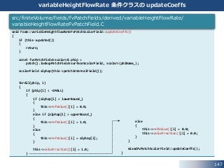 147
variableHeightFlowRate 条件クラスの updateCoeffs
void Foam::variableHeightFlowRateFvPatchScalarField::updateCoeffs()
{
if (this->updated())
{
return;
}
const fvsPatchField<scalar>& phip =
patch().lookupPatchField<surfaceScalarField, scalar>(phiName_);
scalarField alphap(this->patchInternalField());
forAll(phip, i)
{
if (phip[i] < -SMALL)
{
if (alphap[i] < lowerBound_)
{
this->refValue()[i] = 0.0;
}
else if (alphap[i] > upperBound_)
{
this->refValue()[i] = 1.0;
}
else
{
this->refValue()[i] = alphap[i];
}
this->valueFraction()[i] = 1.0;
}
src/finiteVolume/fields/fvPatchFields/derived/variableHeightFlowRate/
variableHeightFlowRateFvPatchField.C
else
{
this->refValue()[i] = 0.0;
this->valueFraction()[i] = 0.0;
}
}
mixedFvPatchScalarField::updateCoeffs();
}
 