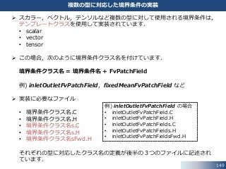 149
複数の型に対応した境界条件の実装
 スカラー，ベクトル，テンソルなど複数の型に対して使用される境界条件は，
テンプレートクラスを使用して実装されています．
• scalar
• vector
• tensor
 この場合，次のように境界条件クラス名を付けています．
境界条件クラス名 = 境界条件名 + FvPatchField
例) inletOutletFvPatchField，fixedMeanFvPatchField など
 実装に必要なファイル
• 境界条件クラス名.C
• 境界条件クラス名.H
• 境界条件クラス名s.C
• 境界条件クラス名s.H
• 境界条件クラス名sFwd.H
それぞれの型に対応したクラス名の定義が後半の３つのファイルに記述され
ています．
例) inletOutletFvPatchField の場合
• inletOutletFvPatchField.C
• inletOutletFvPatchField.H
• inletOutletFvPatchFields.C
• inletOutletFvPatchFields.H
• inletOutletFvPatchFieldsFwd.H
 