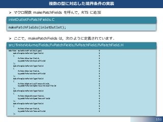 151
複数の型に対応した境界条件の実装
 マクロ関数 makePatchFields を呼んで，RTS に追加
 ここで，makePatchFields は，次のように定義されています．
makePatchFields(inletOutlet);
inletOutletFvPatchFields.C
#define makePatchFields(type) ¥
makeTemplatePatchTypeField ¥
( ¥
fvPatchScalarField, ¥
type##FvPatchScalarField ¥
); ¥
makeTemplatePatchTypeField ¥
( ¥
fvPatchVectorField, ¥
type##FvPatchVectorField ¥
); ¥
makeTemplatePatchTypeField ¥
( ¥
fvPatchSphericalTensorField, ¥
type##FvPatchSphericalTensorField ¥
); ¥
makeTemplatePatchTypeField ¥
( ¥
fvPatchSymmTensorField, ¥
type##FvPatchSymmTensorField ¥
); ¥
makeTemplatePatchTypeField ¥
( ¥
fvPatchTensorField, ¥
type##FvPatchTensorField ¥
);
src/finiteVolume/fields/fvPatchFields/fvPatchField/fvPatchField.H
 