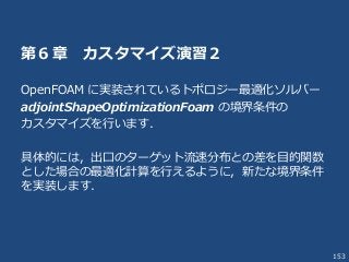 153
第６章 カスタマイズ演習２
OpenFOAM に実装されているトポロジー最適化ソルバー
adjointShapeOptimizationFoam の境界条件の
カスタマイズを行います．
具体的には，出口のターゲット流速分布との差を目的関数
とした場合の最適化計算を行えるように，新たな境界条件
を実装します．
 