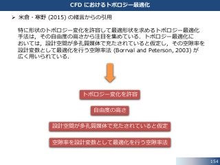 154
CFD におけるトポロジー最適化
 米倉・寒野 (2015) の緒言からの引用
特に形状のトポロジー変化を許容して最適形状を求めるトポロジー最適化
手法は，その自由度の高さから注目を集めている．トポロジー最適化に
おいては，設計空間が多孔質媒体で充たされていると仮定し，その空隙率を
設計変数として最適化を行う空隙率法 (Borrval and Peterson, 2003) が
広く用いられている．
トポロジー変化を許容
設計空間が多孔質媒体で充たされていると仮定
空隙率を設計変数として最適化を行う空隙率法
自由度の高さ
 