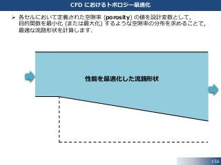 156
CFD におけるトポロジー最適化
性能を最適化した流路形状
 各セルにおいて定義された空隙率 (porosity) の値を設計変数として，
目的関数を最小化 (または最大化) するような空隙率の分布を求めることで，
最適な流路形状を計算します．
 