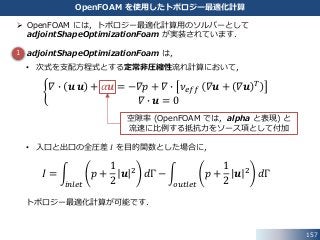  OpenFOAM には，トポロジー最適化計算用のソルバーとして
adjointShapeOptimizationFoam が実装されています．
 adjointShapeOptimizationFoam は，
• 次式を支配方程式とする定常非圧縮性流れ計算において，
𝛻 ∙ 𝒖 𝒖 + 𝛼𝒖 = −𝛻𝑝 + 𝛻 ∙ 𝜈 𝑒𝑓𝑓 𝛻𝒖 + 𝛻𝒖 𝑇
𝛻 ∙ 𝒖 = 0
• 入口と出口の全圧差 𝐼 を目的関数とした場合に，
𝐼 =
𝑖𝑛𝑙𝑒𝑡
𝑝 +
1
2
𝒖 2 𝑑Γ −
𝑜𝑢𝑡𝑙𝑒𝑡
𝑝 +
1
2
𝒖 2 𝑑Γ
トポロジー最適化計算が可能です．
157
OpenFOAM を使用したトポロジー最適化計算
空隙率 (OpenFOAM では，alpha と表現) と
流速に比例する抵抗力をソース項として付加
1
 