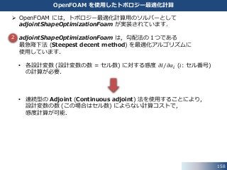 158
OpenFOAM を使用したトポロジー最適化計算
 OpenFOAM には，トポロジー最適化計算用のソルバーとして
adjointShapeOptimizationFoam が実装されています．
 adjointShapeOptimizationFoam は，勾配法の１つである
最急降下法 (Steepest decent method) を最適化アルゴリズムに
使用しています．
• 各設計変数 (設計変数の数 = セル数) に対する感度 𝜕𝐼 𝜕𝛼𝑖 (𝑖: セル番号)
の計算が必要．
• 連続型の Adjoint (Continuous adjoint) 法を使用することにより，
設計変数の数 (この場合はセル数) によらない計算コストで，
感度計算が可能．
2
 