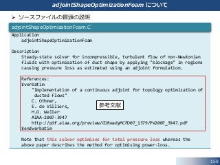 159
adjointShapeOptimizationFoam について
Application
adjointShapeOptimizationFoam
Description
Steady-state solver for incompressible, turbulent flow of non-Newtonian
fluids with optimisation of duct shape by applying "blockage" in regions
causing pressure loss as estimated using an adjoint formulation.
References:
¥verbatim
"Implementation of a continuous adjoint for topology optimization of
ducted flows"
C. Othmer,
E. de Villiers,
H.G. Weller
AIAA-2007-3947
http://pdf.aiaa.org/preview/CDReadyMCFD07_1379/PV2007_3947.pdf
¥endverbatim
Note that this solver optimises for total pressure loss whereas the
above paper describes the method for optimising power-loss.
adjointShapeOptimizationFoam.C
 ソースファイルの冒頭の説明
参考文献
 