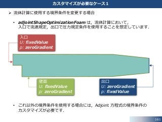  流体計算に使用する境界条件を変更する場合
• adjointShapeOptimizationFoam は，流体計算において，
入口で流速規定，出口で圧力規定条件を使用することを想定しています．
• これ以外の境界条件を使用する場合には，Adjoint 方程式の境界条件の
カスタマイズが必要です．
161
カスタマイズが必要なケース１
入口
U: fixedValue
p: zeroGradient
壁面
U: fixedValue
p: zeroGradient
出口
U: zeroGradient
p: fixedValue
 