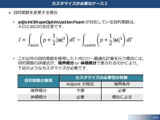 162
カスタマイズが必要なケース２
 目的関数を変更する場合
• adjointShapeOptimizationFoam が対応している目的関数は，
入口と出口の全圧差です．
𝐼 =
𝑖𝑛𝑙𝑒𝑡
𝑝 +
1
2
𝒖 2 𝑑Γ −
𝑜𝑢𝑡𝑙𝑒𝑡
𝑝 +
1
2
𝒖 2 𝑑Γ
• これ以外の目的関数を使用したトポロジー最適化計算を行う場合には，
目的関数の評価式が，境界積分 or 体積積分で表されるのかにより，
下記のようなカスタマイズが必要です．
目的関数の表現
カスタマイズの必要性の有無
Adjoint 方程式 境界条件
境界積分 不要 必要
体積積分 必要 場合による
 