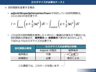 163
カスタマイズが必要なケース２
 目的関数を変更する場合
• adjointShapeOptimizationFoam が対応している目的関数は，
入口と出口の全圧差です．
𝐼 =
𝑖𝑛𝑙𝑒𝑡
𝑝 +
1
2
𝒖 2 𝑑Γ −
𝑜𝑢𝑡𝑙𝑒𝑡
𝑝 +
1
2
𝒖 2 𝑑Γ
• これ以外の目的関数を使用したトポロジー最適化計算を行う場合には，
目的関数の評価式が，境界積分 or 体積積分で表されるのかにより，
下記のようなカスタマイズが必要です．
目的関数の表現
カスタマイズの必要性の有無
Adjoint 方程式 境界条件
境界積分 不要 必要
体積積分 必要 場合による
この講習では，このケースを扱います
 