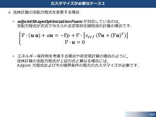 164
カスタマイズが必要なケース３
 流体計算の支配方程式を変更する場合
• adjointShapeOptimizationFoam が対応しているのは，
支配方程式が次式で与えられる定常非圧縮性流れ計算の場合です．
𝛻 ∙ 𝒖 𝒖 + 𝛼𝒖 = −𝛻𝑝 + 𝛻 ∙ 𝜈 𝑒𝑓𝑓 𝛻𝒖 + 𝛻𝒖 𝑇
𝛻 ∙ 𝒖 = 0
• エネルギー保存則を考慮する場合や非定常計算の場合のように，
流体計算の支配方程式が上記の式と異なる場合には，
Adjoint 方程式およびその境界条件の両方のカスタマイズが必要です．
 