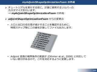 166
myAdjointShapeOptimizationFoam の作成
 チュートリアルを実行する前に，計算に使用するソルバーの
カスタマイズを行います．
⇒ myAdjointShapeOptimizationFoam の作成
 adjointShapeOptimizationFoam からの変更点
• 入口と出口の全圧差が減少することを確認するために，
時間ステップ毎にこの値を計算してファイル出力します．
• Adjoint 変数の境界条件の実装が (Othmer et al., 2008) と対応して
いない部分があるので，これを対応するように変更します．
 