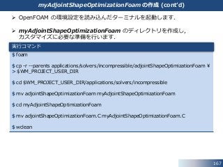  OpenFOAM の環境設定を読み込んだターミナルを起動します．
 myAdjointShapeOptimizationFoam のディレクトリを作成し，
カスタマイズに必要な準備を行います．
$ foam
$ cp -r --parents applications/solvers/incompressible/adjointShapeOptimizationFoam ¥
> $WM_PROJECT_USER_DIR
$ cd $WM_PROJECT_USER_DIR/applications/solvers/incompressible
$ mv adjointShapeOptimizationFoam myAdjointShapeOptimizationFoam
$ cd myAdjointShapeOptimizationFoam
$ mv adjointShapeOptimizationFoam.C myAdjointShapeOptimizationFoam.C
$ wclean
167
実行コマンド
myAdjointShapeOptimizationFoam の作成 (cont’d)
 