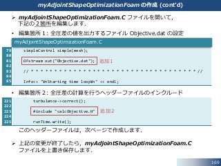 169
221
222
223
224
225
79
80
81
82
83
84
85
 myAdjointShapeOptimizationFoam.C ファイルを開いて，
下記の２箇所を編集します．
• 編集箇所１: 全圧差の値を出力するファイル Objective.dat の設定
• 編集箇所２: 全圧差の計算を行うヘッダーファイルのインクルード
このヘッダーファイルは，次ページで作成します．
 上記の変更が終了したら，myAdjointShapeOptimizationFoam.C
ファイルを上書き保存します．
simpleControl simple(mesh);
OFstream out("Objective.dat");
// * * * * * * * * * * * * * * * * * * * * * * * * * * * * * * * * * * * //
Info<< "¥nStarting time loop¥n" << endl;
myAdjointShapeOptimizationFoam.C
追加１
turbulence->correct();
#include "calcObjective.H"
runTime.write();
追加２
myAdjointShapeOptimizationFoam の作成 (cont’d)
 