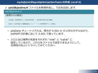  calcObjective.H ファイルを新規作成し，下記を記述します．
• pitzDaily チュートリアルは，厚みが 0.001 m の２次元モデルなので，
totPDiff の計算において 0.001 で割っています．
• 入口と出口境界の名前をそれぞれ “inlet” と “outlet” に
固定しているので，これらをファイルで設定できるようにして，
汎用性の向上にトライしてみてください．
171
(前頁からの続き)
scalar totPDiff = (inletTotP - outletTotP)/0.001;
out<< runTime.timeName() << " " << totPDiff << endl;
calcObjective.H
myAdjointShapeOptimizationFoam の作成 (cont’d)
 