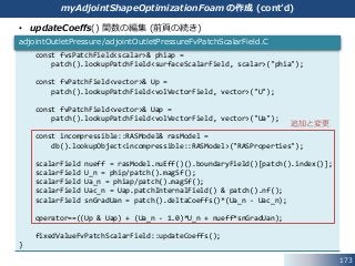 • updateCoeffs() 関数の編集 (前頁の続き)
173
myAdjointShapeOptimizationFoam の作成 (cont’d)
const fvsPatchField<scalar>& phiap =
patch().lookupPatchField<surfaceScalarField, scalar>("phia");
const fvPatchField<vector>& Up =
patch().lookupPatchField<volVectorField, vector>("U");
const fvPatchField<vector>& Uap =
patch().lookupPatchField<volVectorField, vector>("Ua");
const incompressible::RASModel& rasModel =
db().lookupObject<incompressible::RASModel>("RASProperties");
scalarField nueff = rasModel.nuEff()().boundaryField()[patch().index()];
scalarField U_n = phip/patch().magSf();
scalarField Ua_n = phiap/patch().magSf();
scalarField Uac_n = Uap.patchInternalField() & patch().nf();
scalarField snGradUan = patch().deltaCoeffs()*(Ua_n - Uac_n);
operator==((Up & Uap) + (Ua_n - 1.0)*U_n + nueff*snGradUan);
fixedValueFvPatchScalarField::updateCoeffs();
}
adjointOutletPressure/adjointOutletPressureFvPatchScalarField.C
追加と変更
 
