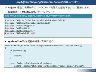 174
myAdjointShapeOptimizationFoam の作成 (cont’d)
 Adjoint 流速の境界条件のソースコードを論文と整合するように編集します．
• 編集箇所１: RASModel.H のインクルード
• updateCoeffs() 関数の編集 (次頁に続く)
#include "adjointOutletPressureFvPatchScalarField.H"
#include "addToRunTimeSelectionTable.H"
#include "fvPatchMapper.H"
#include "volFields.H"
#include "surfaceFields.H"
#include "RASModel.H"
adjointOutletVelocity/adjointOutletVelocityFvPatchVectorField.C
void Foam::adjointOutletVelocityFvPatchVectorField::updateCoeffs()
{
if (updated())
{
return;
}
const fvsPatchField<scalar>& phiap =
patch().lookupPatchField<surfaceScalarField, scalar>("phia");
追加
 