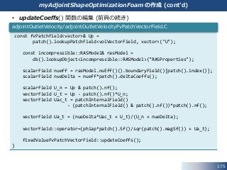 175
• updateCoeffs() 関数の編集 (前頁の続き)
const fvPatchField<vector>& Up =
patch().lookupPatchField<volVectorField, vector>("U");
const incompressible::RASModel& rasModel =
db().lookupObject<incompressible::RASModel>("RASProperties");
scalarField nueff = rasModel.nuEff()().boundaryField()[patch().index()];
scalarField nueDelta = nueff*patch().deltaCoeffs();
scalarField U_n = Up & patch().nf();
vectorField U_t = Up - patch().nf()*U_n;
vectorField Uac_t = patchInternalField()
- (patchInternalField() & patch().nf())*patch().nf();
vectorField Ua_t = (nueDelta*Uac_t + U_t)/(U_n + nueDelta);
vectorField::operator=(phiap*patch().Sf()/sqr(patch().magSf()) + Ua_t);
fixedValueFvPatchVectorField::updateCoeffs();
}
adjointOutletVelocity/adjointOutletVelocityFvPatchVectorField.C
myAdjointShapeOptimizationFoam の作成 (cont’d)
 
