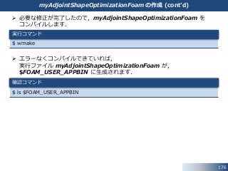 176
 必要な修正が完了したので，myAdjointShapeOptimizationFoam を
コンパイルします．
 エラーなくコンパイルできていれば，
実行ファイル myAdjointShapeOptimizationFoam が，
$FOAM_USER_APPBIN に生成されます．
$ ls $FOAM_USER_APPBIN
$ wmake
実行コマンド
確認コマンド
myAdjointShapeOptimizationFoam の作成 (cont’d)
 