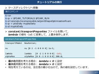  ケースディレクトリへ移動
 constant/transportProperties ファイルを開いて，
lambda の値を -1e5 に変更して，上書き保存します．
• 最小化問題を考える場合： lambda < 0 に設定
• 最大化問題を考える場合： lambda > 0 に設定
• 現在考えているのは，全圧差の最小化なので，負の値を設定しています．
177
チュートリアルの実行
$ run
$ cp -r $FOAM_TUTORIALS $FOAM_RUN
$ cd tutorials/incompressible/adjointShapeOptimizationFoam
$ cp -r pitzDaily mypitzDaily
$ cd mypitzDaily
実行コマンド
transportModel Newtonian;
nu nu [0 2 -1 0 0 0 0] 1e-5;
lambda lambda [0 -2 1 0 0 0 0] -1e5;
alphaMax alphaMax [0 0 -1 0 0 0 0] 200.0;
constant/transportProperties
 