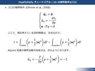 184
mypitzDaily チュートリアル | Ua の境界条件@入口
 入口の境界条件 (Othmer et al., 2008)
𝒖 𝑡 = 𝟎
𝑢 𝑛 = −
𝜕𝐼Γ
𝜕𝑝
𝒏 ∙ 𝛻𝑞 = 0
ここで，現在考えている目的関数は，次式なので，
𝐼 =
𝑖𝑛𝑙𝑒𝑡
𝑝 +
1
2
𝒖 2 𝑑Γ −
𝑜𝑢𝑡𝑙𝑒𝑡
𝑝 +
1
2
𝒖 2 𝑑Γ
Adjoint 流速の境界法線方向成分は，次のようになります．
𝑢 𝑛 = −
𝜕
𝜕𝑝
𝑝 +
1
2
𝒖 2 = −1
 
