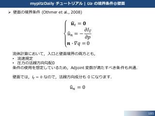 185
mypitzDaily チュートリアル | Ua の境界条件@壁面
 壁面の境界条件 (Othmer et al., 2008)
𝒖 𝑡 = 𝟎
𝑢 𝑛 = −
𝜕𝐼Γ
𝜕𝑝
𝒏 ∙ 𝛻𝑞 = 0
流体計算において，入口と壁面境界の両方とも，
• 流速規定
• 圧力の法線方向勾配0
条件の使用を想定しているため，Adjoint 変数が満たすべき条件も共通．
壁面では，𝐼Γ = 0 なので，法線方向成分も 0 になります．
𝑢 𝑛 = 0
 