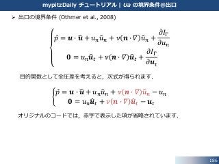 186
mypitzDaily チュートリアル | Ua の境界条件@出口
 出口の境界条件 (Othmer et al., 2008)
𝑝 = 𝒖 ∙ 𝒖 + 𝑢 𝑛 𝑢 𝑛 + 𝜈 𝒏 ∙ 𝛻 𝑢 𝑛 +
𝜕𝐼Γ
𝜕𝑢 𝑛
𝟎 = 𝑢 𝑛 𝒖 𝑡 + 𝜈 𝒏 ∙ 𝛻 𝒖 𝑡 +
𝜕𝐼Γ
𝜕𝒖 𝑡
目的関数として全圧差を考えると，次式が得られます．
𝑝 = 𝒖 ∙ 𝒖 + 𝑢 𝑛 𝑢 𝑛 + 𝜈 𝒏 ∙ 𝛻 𝑢 𝑛 − 𝑢 𝑛
𝟎 = 𝑢 𝑛 𝒖 𝑡 + 𝜈 𝒏 ∙ 𝛻 𝒖 𝑡 − 𝒖 𝑡
オリジナルのコードでは，赤字で表示した項が省略されています．
 