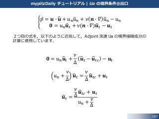 187
mypitzDaily チュートリアル | Ua の境界条件@出口
𝑝 = 𝒖 ∙ 𝒖 + 𝑢 𝑛 𝑢 𝑛 + 𝜈 𝒏 ∙ 𝛻 𝑢 𝑛 − 𝑢 𝑛
𝟎 = 𝑢 𝑛 𝒖 𝑡 + 𝜈 𝒏 ∙ 𝛻 𝒖 𝑡 − 𝒖 𝑡
２つ目の式を，以下のように近似して，Adjoint 流速 Ua の境界接線成分の
計算に使用しています．
𝟎 = 𝑢 𝑛 𝒖 𝑡 +
𝜈
∆
𝒖 𝑡 − 𝒖 𝑡𝑐 − 𝒖 𝑡
𝑢 𝑛 +
𝜈
∆
𝒖 𝑡 =
𝜈
∆
𝒖 𝑡𝑐 + 𝒖 𝑡
𝒖 𝑡 =
𝜈
∆
𝒖 𝑡𝑐 + 𝒖 𝑡
𝑢 𝑛 +
𝜈
∆
 