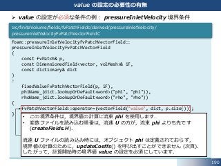 190
value の設定の必要性の有無
 value の設定が必須な条件の例： pressureInletVelocity 境界条件
Foam::pressureInletVelocityFvPatchVectorField::
pressureInletVelocityFvPatchVectorField
(
const fvPatch& p,
const DimensionedField<vector, volMesh>& iF,
const dictionary& dict
)
:
fixedValueFvPatchVectorField(p, iF),
phiName_(dict.lookupOrDefault<word>("phi", "phi")),
rhoName_(dict.lookupOrDefault<word>("rho", "rho"))
{
fvPatchVectorField::operator=(vectorField("value", dict, p.size()));
}
src/finiteVolume/fields/fvPatchFields/derived/pressureInletVelocity/
pressureInletVelocityFvPatchVectorField.C
• この境界条件は，境界値の計算に流束 phi を使用します．
• 変数ファイルを読み込む順番は，流速 U の方が，流束 phi よりも先です
(createFields.H)．
流速 U ファイルの読み込み時には，オブジェクト phi は定義されておらず，
境界値の計算のために，updateCoeffs() を呼び出すことができません (次頁)．
したがって，計算開始時の境界値 value の設定を必須にしています．
 