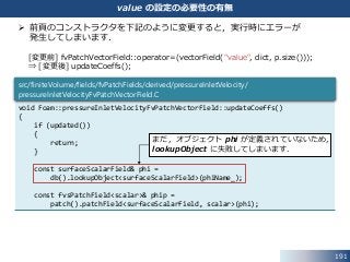 191
value の設定の必要性の有無
 前頁のコンストラクタを下記のように変更すると，実行時にエラーが
発生してしまいます．
[変更前] fvPatchVectorField::operator=(vectorField("value", dict, p.size()));
⇒ [変更後] updateCoeffs();
void Foam::pressureInletVelocityFvPatchVectorField::updateCoeffs()
{
if (updated())
{
return;
}
const surfaceScalarField& phi =
db().lookupObject<surfaceScalarField>(phiName_);
const fvsPatchField<scalar>& phip =
patch().patchField<surfaceScalarField, scalar>(phi);
src/finiteVolume/fields/fvPatchFields/derived/pressureInletVelocity/
pressureInletVelocityFvPatchVectorField.C
まだ，オブジェクト phi が定義されていないため，
lookupObject に失敗してしまいます．
 