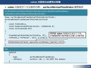 192
value の設定の必要性の有無
 value の設定が不要な条件の例： surfaceNormalFixedValue 境界条件
Foam::surfaceNormalFixedValueFvPatchVectorField::
surfaceNormalFixedValueFvPatchVectorField
(
const fvPatch& p,
const DimensionedField<vector, volMesh>& iF,
const dictionary& dict
)
:
fixedValueFvPatchVectorField(p, iF),
refValue_("refValue", dict, p.size())
{
fvPatchVectorField::operator=(refValue_*patch().nf());
}
src/finiteVolume/fields/fvPatchFields/derived/surfaceNormalFixedValue/
surfaceNormalFixedValueFvPatchVectorField.C
境界値 value を読み込まなくても，
計算開始時の境界値を正確に計算可能
myPatch
{
type surfaceNormalFixedValue;
refValue uniform -10; // 10 INTO the domain
}
0/U
 