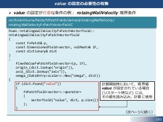 193
value の設定の必要性の有無
 value の設定が任意な条件の例： rotaingWallVelocity 境界条件
Foam::rotatingWallVelocityFvPatchVectorField::
rotatingWallVelocityFvPatchVectorField
(
const fvPatch& p,
const DimensionedField<vector, volMesh>& iF,
const dictionary& dict
)
:
fixedValueFvPatchField<vector>(p, iF),
origin_(dict.lookup("origin")),
axis_(dict.lookup("axis")),
omega_(DataEntry<scalar>::New("omega", dict))
{
if (dict.found("value"))
{
fvPatchField<vector>::operator=
(
vectorField("value", dict, p.size())
);
}
（次ページに続く）
src/finiteVolume/fields/fvPatchFields/derived/rotatingWallVelocity/
rotatingWallVelocityFvPatchVectorField.C
計算開始時において，境界値
value が設定されている場合
(リスタート時など) には，
その値を読み込み，計算に使用
 