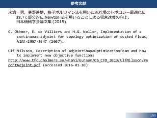 195
参考文献
米倉一男，寒野善博，格子ボルツマン法を用いた流れ場のトポロジー最適化に
おいて部分的に Newton 法を用いることによる収束速度の向上，
日本機械学会論文集 (2015)
C. Othmer, E. de Villiers and H.G. Weller, Implementation of a
continuous adjoint for topology optimization of ducted flows,
AIAA-2007-3947 (2007).
Ulf Nilsson, Description of adjointShapeOptimizationFoam and how
to implement new objective functions
http://www.tfd.chalmers.se/~hani/kurser/OS_CFD_2013/UlfNilsson/re
portAdjoint.pdf (accessed 2016-01-10)
 
