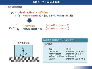 24
基本タイプ｜mixed 条件
 境界値の計算方法
• this->patchInternalField(): 境界隣接セル中心での変数値
• this->patch().deltaCoeffs(): 隣接セル中心と境界フェイス中心間の距離の逆数
template<class Type>
void mixedFvPatchField<Type>::evaluate(const Pstream::commsTypes)
{
if (!this->updated())
{
this->updateCoeffs();
}
Field<Type>::operator=
(
valueFraction_*refValue_
+
(1.0 - valueFraction_)*
(
this->patchInternalField()
+ refGrad_/this->patch().deltaCoeffs()
)
);
fvPatchField<Type>::evaluate();
}
src/finiteVolume/fields/fvPatchFields/basic/mixed/mixedFvPatchField.C
3つの変数を使用して，
境界値を計算
 