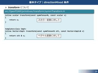 28
基本タイプ｜directionMixed 条件
 境界値の計算方法
• transform を使用して，各方向成分を計算
template<class Type>
void Foam::directionMixedFvPatchField<Type>::evaluate(const Pstream::commsTypes)
{
if (!this->updated())
{
this->updateCoeffs();
}
tmp<Field<Type> > normalValue = transform(valueFraction_, refValue_);
tmp<Field<Type> > gradValue =
this->patchInternalField() + refGrad_/this->patch().deltaCoeffs();
tmp<Field<Type> > transformGradValue =
transform(I - valueFraction_, gradValue);
Field<Type>::operator=(normalValue + transformGradValue);
transformFvPatchField<Type>::evaluate();
}
src/finiteVolume/fields/fvPatchFields/basic/directionMixed/
directionMixedFvPatchField.C
1
2
境界値 = +1 2
 