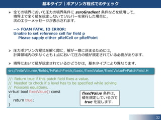 したがって，境界値は，次式のように計算されます．
32
基本タイプ｜directionMixed 条件
normalValue = 𝑼 − 𝑼 ⋅ 𝒏 𝒏 = 𝑼∥
transformGradValue = 𝑽 ⋅ 𝒏 𝒏 = 𝑽⊥
normalValue + transformGradValue = 𝑼∥ + 𝑽⊥
• 接線方向成分: fixedValue (値は，refValue_)
• 法線方向成分: fixedGradient (勾配は，refGrad_)
全ての方向: fixedValue (値は，refValue_)
全ての方向: fixedGradient (勾配は，refGrad_)
ケース ２｜ と設定した場合valueFraction_ = 𝑰 − 𝒏 ⊗ 𝒏
ケース ３｜ と設定した場合valueFraction_ = 𝑰
ケース ４｜ と設定した場合valueFraction_ = 𝑶
 