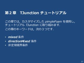 37
第２章 TJunction チュートリアル
この章では，カスタマイズした pimpleFoam を使用し，
チュートリアル TJunction に取り組みます．
この章のキーワードは，次の３つです．
• mixed 条件
• directionMixed 条件
• 非定常境界条件
 
