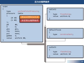 40
圧力の境界条件
outlet2
{
type fixedValue;
value uniform 0;
}
outlet1
{
type fixedValue;
value uniform 10
}
defaultFaces
{
type zeroGradient;
}
inlet
{
type uniformTotalPressure;
pressure table
(
(0 10)
(1 40)
);
p0 40;
U U;
phi phi;
rho none;
psi none;
gamma 1;
value uniform 40;
}
非定常な境界条件
チェックポイント３
 