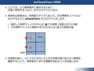 41
myPimpleFoam の作成
セル
境界
 ここでは，より境界条件に着目するために，
計算に使用するソルバーをカスタマイズします．
 具体的な変更点は，各時間ステップにおいて，次の情報をファイルに
出力するように pimpleFoam をカスタマイズします．
• 指定した境界フェイスの中心点 での変数 (流速と圧力) の値
• その境界フェイスに隣接するセルの中心点 での変数の値
 計算実行後に，ファイルに出力したこれらの値の間に成り立つ関係を
確認することで，境界条件に対する理解を深めることを目指します．
 