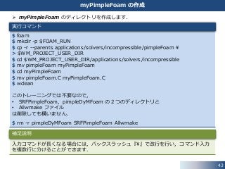  myPimpleFoam のディレクトリを作成します．
$ foam
$ mkdir -p $FOAM_RUN
$ cp -r --parents applications/solvers/incompressible/pimpleFoam ¥
> $WM_PROJECT_USER_DIR
$ cd $WM_PROJECT_USER_DIR/applications/solvers/incompressible
$ mv pimpleFoam myPimpleFoam
$ cd myPimpleFoam
$ mv pimpleFoam.C myPimpleFoam.C
$ wclean
このトレーニングでは不要なので，
• SRFPimpleFoam，pimpleDyMFoam の２つのディレクトリと
• Allwmake ファイル
は削除しても構いません．
$ rm -r pimpleDyMFoam SRFPimpleFoam Allwmake
43
myPimpleFoam の作成
実行コマンド
入力コマンドが長くなる場合には，バックスラッシュ『¥』で改行を行い，コマンド入力
を複数行に分けることができます．
補足説明
 