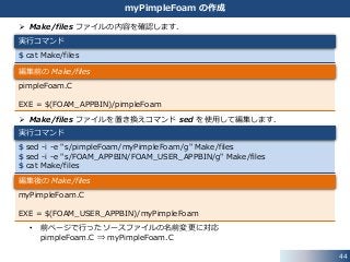 44
myPimpleFoam の作成
 Make/files ファイルの内容を確認します．
 Make/files ファイルを置き換えコマンド sed を使用して編集します．
• 前ページで行ったソースファイルの名前変更に対応
pimpleFoam.C ⇒ myPimpleFoam.C
$ cat Make/files
実行コマンド
pimpleFoam.C
EXE = $(FOAM_APPBIN)/pimpleFoam
編集前の Make/files
$ sed -i -e "s/pimpleFoam/myPimpleFoam/g" Make/files
$ sed -i -e "s/FOAM_APPBIN/FOAM_USER_APPBIN/g" Make/files
$ cat Make/files
実行コマンド
myPimpleFoam.C
EXE = $(FOAM_USER_APPBIN)/myPimpleFoam
編集後の Make/files
 