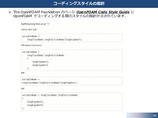 46
コーディングスタイルの指針
 The OpenFOAM Foundation のページ OpenFOAM Code Style Guide に
OpenFOAM でコーディングする際のスタイルの指針が示されています．
 