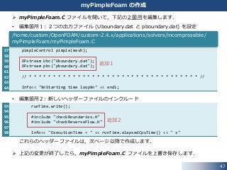 93
94
95
96
97
98
57
58
59
60
61
62
63
64
47
myPimpleFoam の作成
 myPimpleFoam.C ファイルを開いて，下記の２箇所を編集します．
• 編集箇所１: ２つの出力ファイル (Uboundary.dat と pboundary.dat) を設定
• 編集箇所２: 新しいヘッダーファイルのインクルード
これらのヘッダーファイルは，次ページ以降で作成します．
 上記の変更が終了したら，myPimpleFoam.C ファイルを上書き保存します．
pimpleControl pimple(mesh);
OFstream Ubc("Uboundary.dat");
OFstream pbc("pboundary.dat");
// * * * * * * * * * * * * * * * * * * * * * * * * * * * * * * * * * * * //
Info<< "¥nStarting time loop¥n" << endl;
/home/custom/OpenFOAM/custom-2.4.x/applications/solvers/incompressible/
myPimpleFoam/myPimpleFoam.C
追加１
runTime.write();
#include "checkBoundaries.H"
#include "checkReverseFlow.H"
Info<< "ExecutionTime = " << runTime.elapsedCpuTime() << " s"
追加２
 