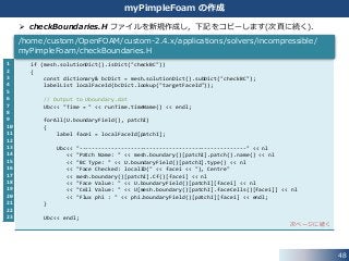 1
2
3
4
5
6
7
8
9
10
11
12
13
14
15
16
17
18
19
20
21
22
23
48
myPimpleFoam の作成
if (mesh.solutionDict().isDict("checkBC"))
{
const dictionary& bcDict = mesh.solutionDict().subDict("checkBC");
labelList localFaceId(bcDict.lookup("targetFaceId"));
// Output to Uboundary.dat
Ubc<< "Time = " << runTime.timeName() << endl;
forAll(U.boundaryField(), patchI)
{
label facei = localFaceId[patchI];
Ubc<< "----------------------------------------------------" << nl
<< "Patch Name: " << mesh.boundary()[patchI].patch().name() << nl
<< "BC Type: " << U.boundaryField()[patchI].type() << nl
<< "Face Checked: localID(" << facei << "), Centre"
<< mesh.boundary()[patchI].Cf()[facei] << nl
<< "Face Value: " << U.boundaryField()[patchI][facei] << nl
<< "Cell Value: " << U[mesh.boundary()[patchI].faceCells()[facei]] << nl
<< "Flux phi : " << phi.boundaryField()[patchI][facei] << endl;
}
Ubc<< endl;
次ページに続く
/home/custom/OpenFOAM/custom-2.4.x/applications/solvers/incompressible/
myPimpleFoam/checkBoundaries.H
 checkBoundaries.H ファイルを新規作成し，下記をコピーします(次頁に続く)．
 
