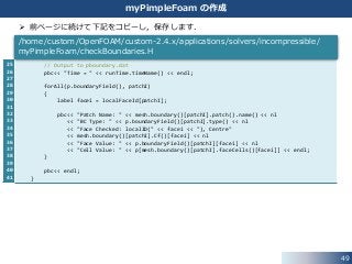 25
26
27
28
29
30
31
32
33
34
35
36
37
38
39
40
41
49
myPimpleFoam の作成
 前ページに続けて下記をコピーし，保存します．
// Output to pboundary.dat
pbc<< "Time = " << runTime.timeName() << endl;
forAll(p.boundaryField(), patchI)
{
label facei = localFaceId[patchI];
pbc<< "Patch Name: " << mesh.boundary()[patchI].patch().name() << nl
<< "BC Type: " << p.boundaryField()[patchI].type() << nl
<< "Face Checked: localID(" << facei << "), Centre"
<< mesh.boundary()[patchI].Cf()[facei] << nl
<< "Face Value: " << p.boundaryField()[patchI][facei] << nl
<< "Cell Value: " << p[mesh.boundary()[patchI].faceCells()[facei]] << endl;
}
pbc<< endl;
}
/home/custom/OpenFOAM/custom-2.4.x/applications/solvers/incompressible/
myPimpleFoam/checkBoundaries.H
 